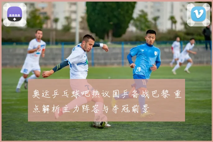 奥运乒乓球吧热议国乒备战巴黎 重点解析主力阵容与夺冠前景