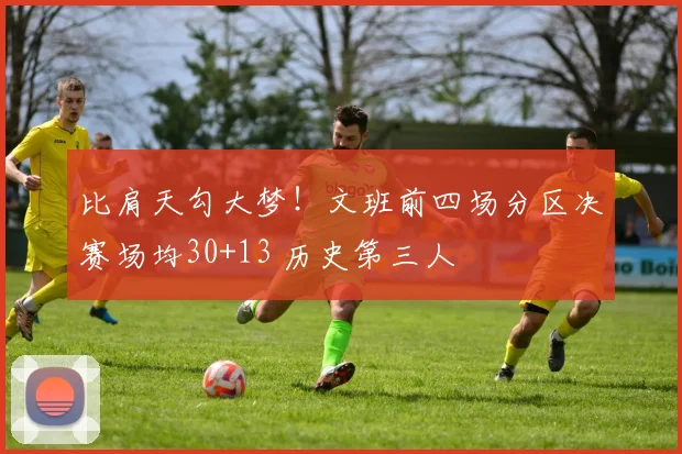 比肩天勾大梦!文班前四场分区决赛场均30+13 历史第三人