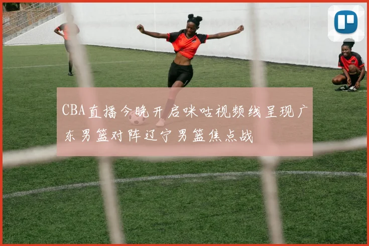 CBA直播今晚开启咪咕视频线呈现广东男篮对阵辽宁男篮焦点战