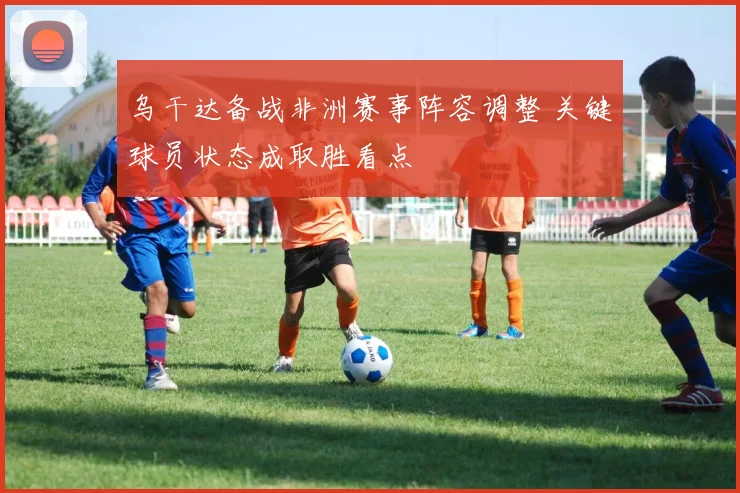 乌干达备战非洲赛事阵容调整 关键球员状态成取胜看点