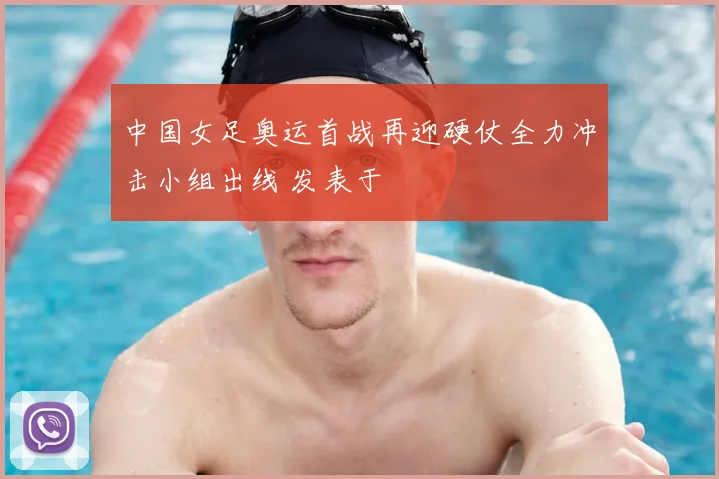 中国女足奥运首战再迎硬仗全力冲击小组出线 发表于