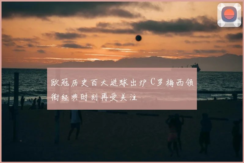 欧冠历史百大进球出炉 C罗梅西领衔经典时刻再受关注