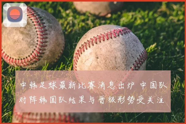 中韩足球最新比赛消息出炉 中国队对阵韩国队结果与晋级形势受关注