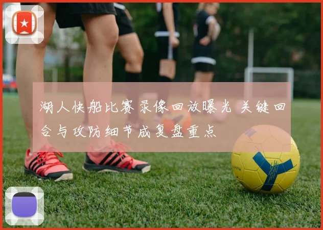 湖人快船比赛录像回放曝光 关键回合与攻防细节成复盘重点