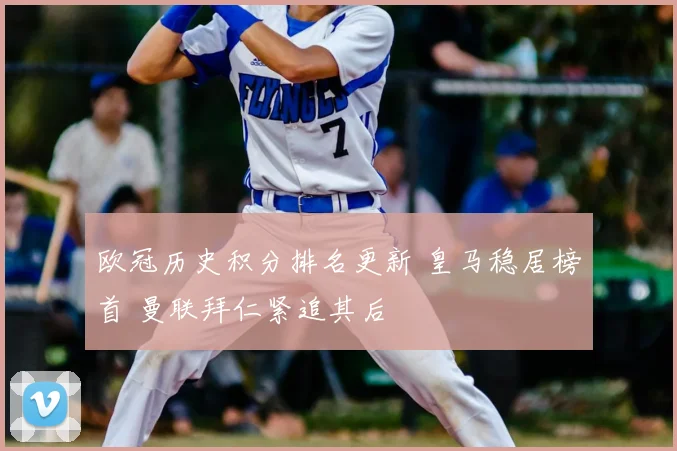 欧冠历史积分排名更新 皇马稳居榜首 曼联拜仁紧追其后