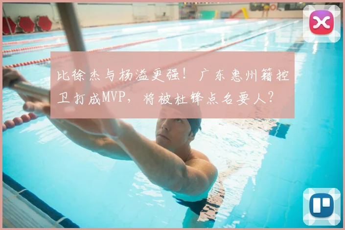 比徐杰与杨溢更强!广东惠州籍控卫打成MVP,将被杜锋点名要人?