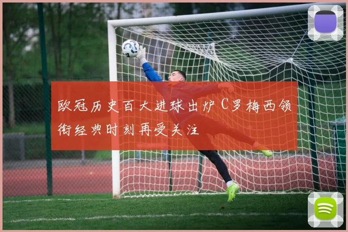 欧冠历史百大进球出炉 C罗梅西领衔经典时刻再受关注