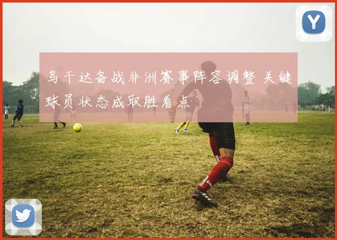 乌干达备战非洲赛事阵容调整 关键球员状态成取胜看点