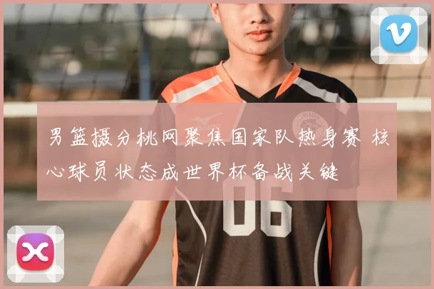 男篮摄分桃网聚焦国家队热身赛 核心球员状态成世界杯备战关键