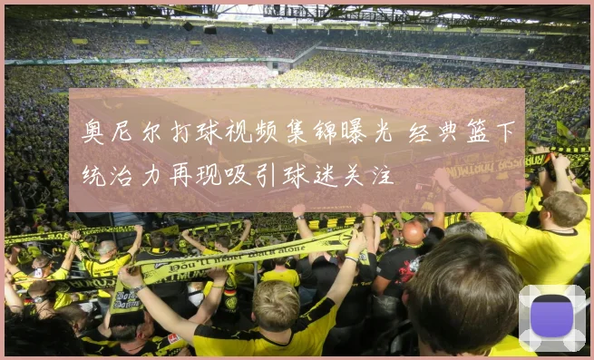 奥尼尔打球视频集锦曝光 经典篮下统治力再现吸引球迷关注