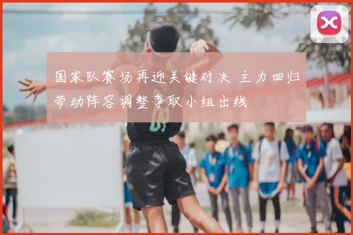 国家队赛场再迎关键对决 主力回归带动阵容调整争取小组出线