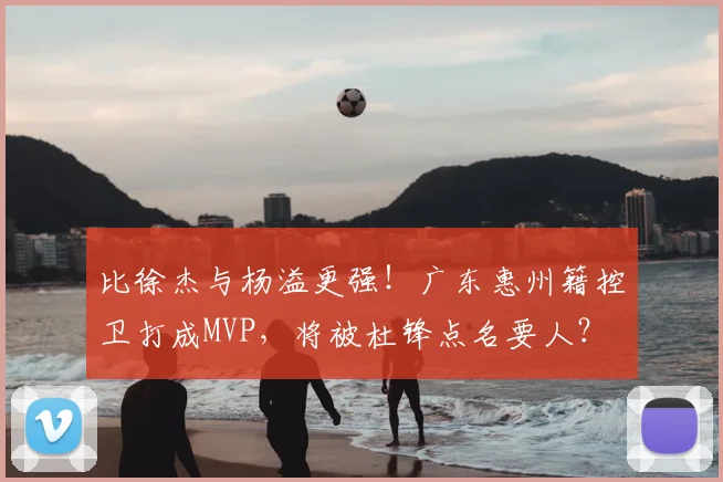 比徐杰与杨溢更强!广东惠州籍控卫打成MVP,将被杜锋点名要人?