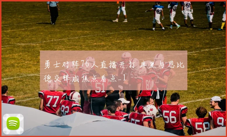 勇士对阵76人直播开打 库里与恩比德交锋成焦点看点_1