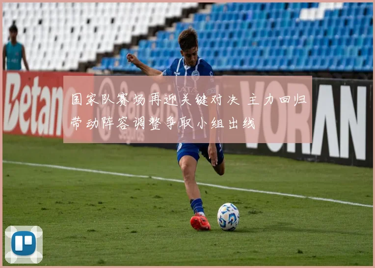 国家队赛场再迎关键对决 主力回归带动阵容调整争取小组出线