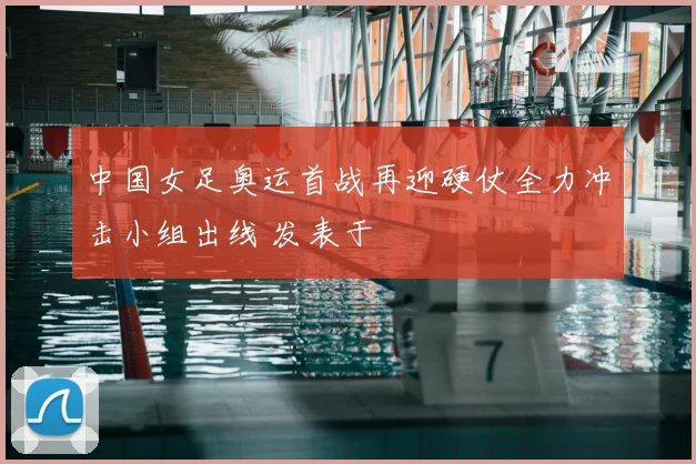 中国女足奥运首战再迎硬仗全力冲击小组出线 发表于