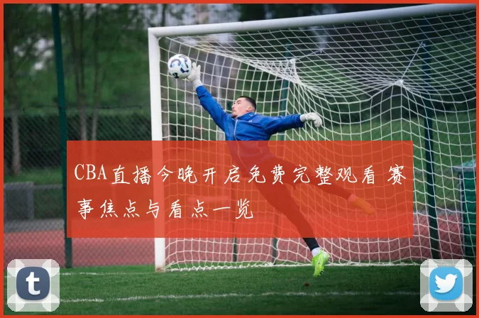 CBA直播今晚开启免费完整观看 赛事焦点与看点一览