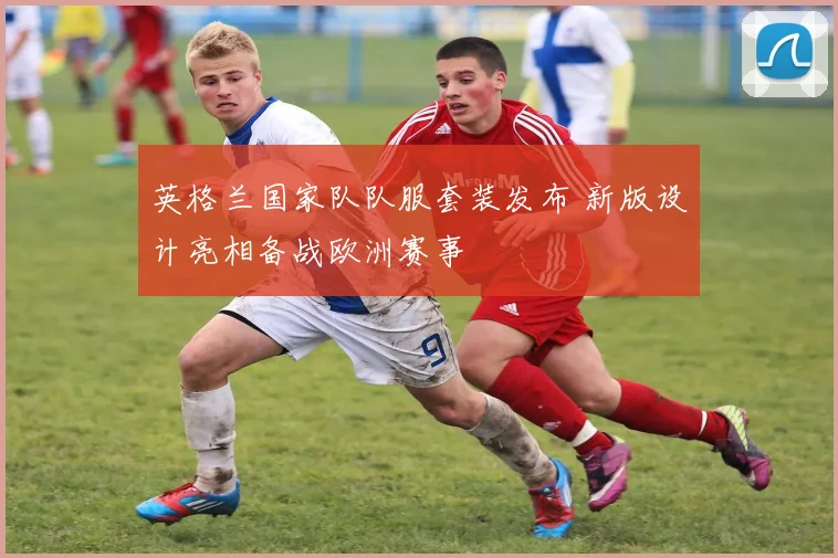 英格兰国家队队服套装发布 新版设计亮相备战欧洲赛事