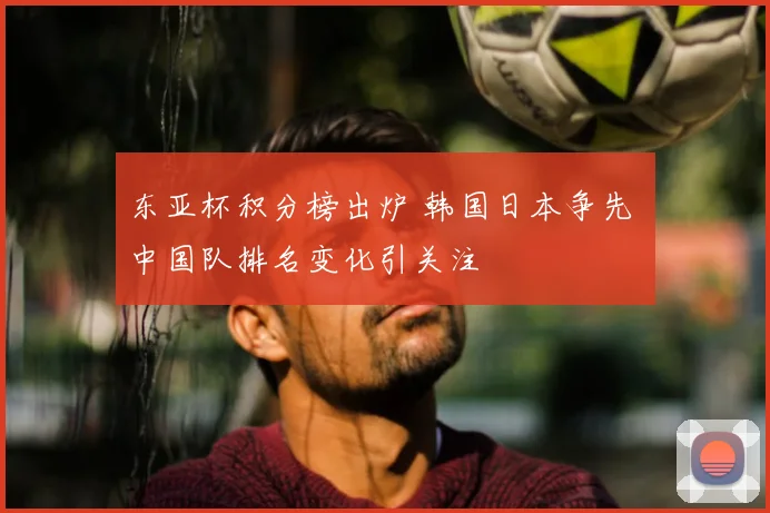 东亚杯积分榜出炉 韩国日本争先 中国队排名变化引关注