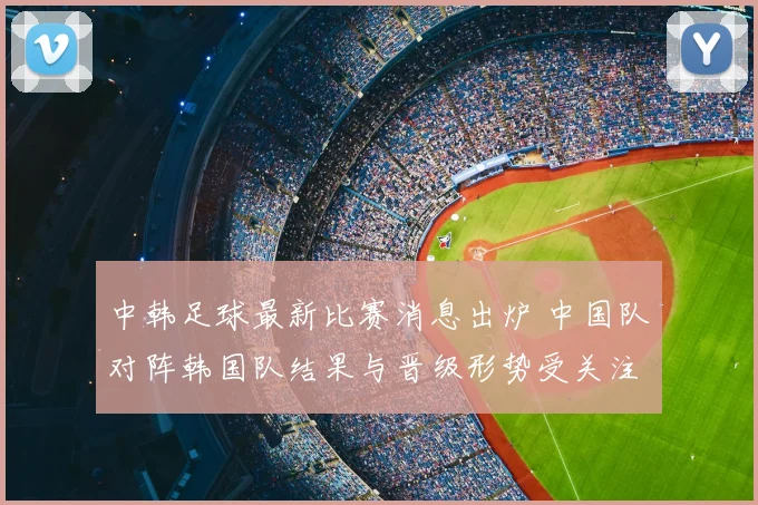 中韩足球最新比赛消息出炉 中国队对阵韩国队结果与晋级形势受关注