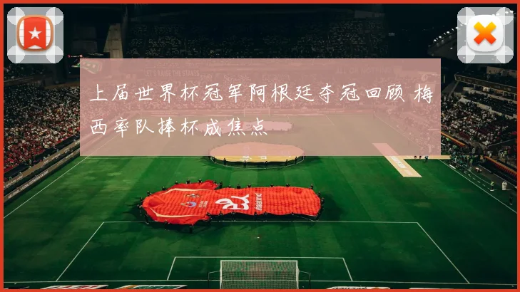 上届世界杯冠军阿根廷夺冠回顾 梅西率队捧杯成焦点