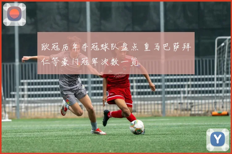 欧冠历年夺冠球队盘点 皇马巴萨拜仁等豪门冠军次数一览