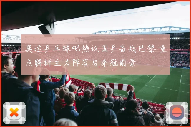 奥运乒乓球吧热议国乒备战巴黎 重点解析主力阵容与夺冠前景