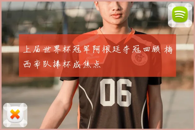 上届世界杯冠军阿根廷夺冠回顾 梅西率队捧杯成焦点