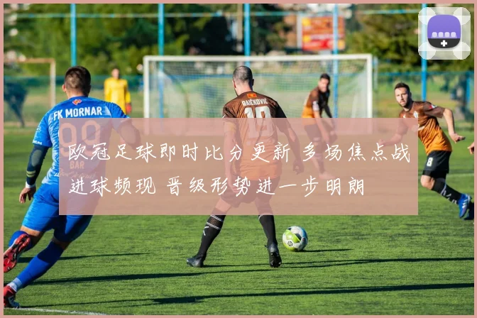 欧冠足球即时比分更新 多场焦点战进球频现 晋级形势进一步明朗