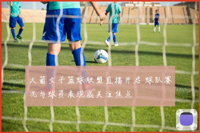火箭女子篮球联盟直播开启 球队赛况与球员表现成关注焦点
