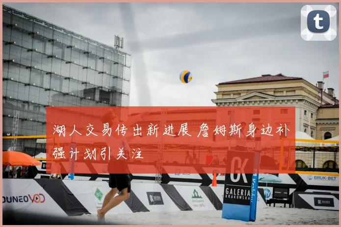 湖人交易传出新进展 詹姆斯身边补强计划引关注