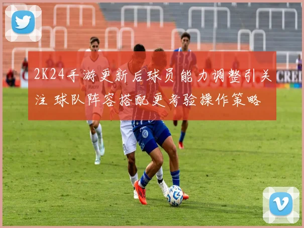 2K24手游更新后球员能力调整引关注 球队阵容搭配更考验操作策略