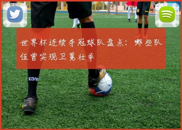 世界杯连续夺冠球队盘点：哪些队伍曾实现卫冕壮举