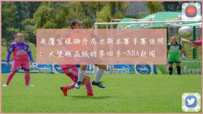 老鹰官媒晒丹尼尔斯本赛季赛场照：大堡礁盗贼的第四季-NBA新闻