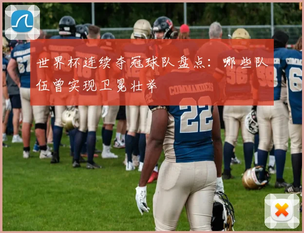 世界杯连续夺冠球队盘点:哪些队伍曾实现卫冕壮举